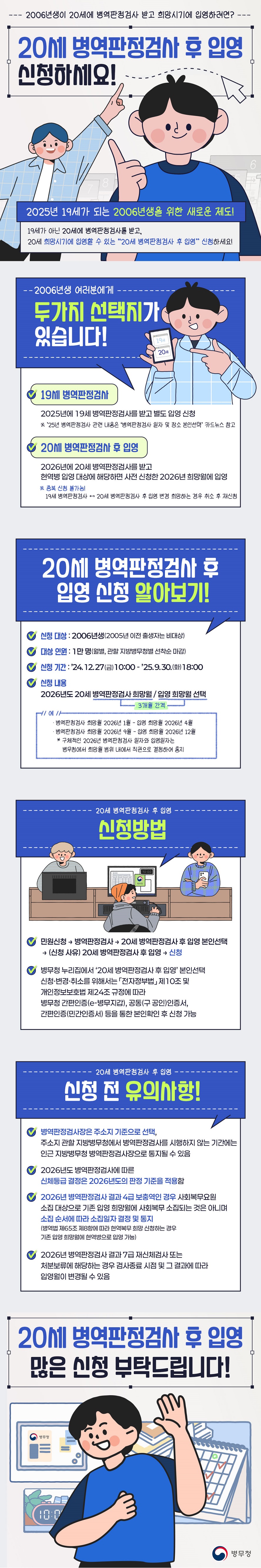 2006년생이 20세에 병역판정검사 받고 희망시기에 입영하려면? 20세 병역판정검사 후 입영 신청하세요! 2025년 19세가 되는 2006년생을 위한 새로운 제도! 19세가 아닌 20세에 병역판정검사를 받고, 20세 희망시기에 입영할 수 있는 “20세 병역판정검사 후 입영” 신청하세요! 2006년생 여러분에게 두가지 선택지가 있습니다! - 19세 병역판정검사 2025년에 19세 병역판정검사를 받고 별도 입영 신청 * '25년 병역판정검사 관련 내용은 '병역판정검사 일자 및 장소 본인선택' 카드뉴스 참고 - 20세 병역판정검사 후 입영 2026년에 20세 병역판정검사를 받고 현역병 입영 대상에 해당하면 사전 신청한 2026년 희망월에 입영 ※ 중복 신청 불가능 19세 병역판정검사 ↔ 20세 병역판정검사 후 입영 변경 희망하는 경우 취소 후 재신청 ■ 20세 병역판정검사 후 입영 신청 알아보기! · 신청 대상: 2006년생(2005년 이전 출생자는 비대상) · 대상 인원: 1만 명(월별, 관할 지방병무청별 선착순 마감) · 신청 기간: ’24.12.27(금)10:00 ~ ’25.9.30.(화)18:00 · 신청 내용: 2026년도 20세 병역판정검사 희망월 / 입영 희망월 선택(3개월 간격) 예 병역판정검사 희망월 2026년 1월-입영 희망월 2026년 4월 병역판정검사 희망월 2026년 9월-입영 희망월 2026년 12월 *구체적인 2026년 병역판정검사 일자와 입영일자는 병무청에서 희망월 범위 내에서 직권으로 결정하여 통지 · 신청 방법: ▲ 민원신청 → 병역판정검사 → 20세 병역판정검사 후 입영 본인선택 → (신청 사유) 20세 병역판정검사 후 입영 → 신청 ▲ 병무청 누리집에서 ‘20세 병역판정검사 후 입영’ 본인선택 신청·변경·취소를 위해서는 「전자정부법」 제10조 및 개인정보보호법 제24조 규정에 따라 병무청 간편인증(e-병무지갑), 공동(구 공인)인증서, 간편인증(민간인증서) 등을 통한 본인확인 후 신청 가능 ■ 신청 전 유의사항 · 병역판정검사장은 주소지 기준으로 선택, 주소지 관할 지방병무청에서 병역판정검사를 시행하지 않는 기간에는 인근 지방병무청 병역판정검사장으로 통지될 수 있음 · 2026년도 병역판정검사에 따른 신체등급 결정은 2026년도의 판정 기준을 적용함 · 2026년 병역판정검사 결과 4급 보충역인 경우 사회복무요원 소집 대상으로 기존 입영 희망월에 사회복무 소집되는 것은 아니며 소집 순서에 따라 소집일자 결정 및 통지(병역법 제65조 제8항에 따라 현역복무 희망 신청하는 경우 기존 입영 희망월에 현역병으로 입영 가능) · 2026년 병역판정검사 결과 7급 재신체검사 또는 처분보류에 해당하는 경우 검사종료 시점 및 그 결과에 따라 입영월이 변경될 수 있음 20세 병역판정검사 후 입영 많은 신청 부탁드립니다!